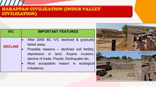 IVC IMPORTANT FEATURES
DECLINE
• After 2000 BC IVC declined & gradually
faded away.
• Possible reasons – declined soil fertility,
depression in land, Aryans invasion,
decline of trade, Floods, Earthquake etc.
• Most acceptable reason is ecological
imbalance.
HARAPPAN CIVILIZATION (INDUS VALLEY
CIVILIZATION)
 