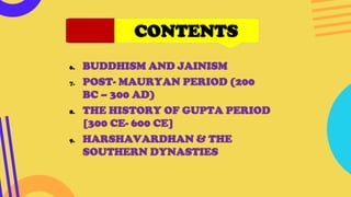CONTENTS
6. BUDDHISM AND JAINISM
7. POST- MAURYAN PERIOD (200
BC – 300 AD)
8. THE HISTORY OF GUPTA PERIOD
[300 CE- 600 CE]
9. HARSHAVARDHAN & THE
SOUTHERN DYNASTIES
 