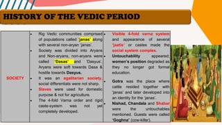 SOCIETY
• Rig Vedic communities comprised
of populations called ‘janas’ along
with several non-aryan ‘janas’.
• Society was divided into Aryans
and Non-aryans, non-aryans were
called ‘Dasas’ and ‘Dasyus’.
Aryans were soft towards Dasa &
hostile towards Dasyus.
• It was an egalitarian society,
social differentiats were not sharp.
• Slaves were used for domestic
purpose & not for agriculture.
• The 4-fold Varna order and rigid
caste-system was not yet
completely developed.
• Visible 4-fold varna system
and appearance of several
‘jaatis’ or castes made the
social system complex.
• Untouchability appeared;
women’s position degraded as
they no longer got formal
education.
• Gotra was the place where
cattle resided together with
‘janas’ and later developed into
an identity for the ‘janas’.
• Nishad, Chandala and Shabar
were the untouchables
mentioned. Guests were called
‘Goghna’ (cow-killer).
HISTORY OF THE VEDIC PERIOD
 