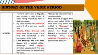 SOCIETY
• The term Varna used in Rigveda
with refrence to only Aryans &
Dasa having respectively fairs &
dark complexion.
• Rig Vedic society was patrilineal
and birth of a son was sought
after.
• Ghosha, Sikta, Nivavari, and
Apala were female sages of the
time and contributed to the
composition of Rig Veda.
• Child Marriage and Sati were
absent and a special widow-
remarriage, called ‘Niyoga’
(levirate), was prevalent. This was
done to increase the population of
the ‘Jana’.
• ‘Niyoga’ too was considered a
negative activity.
• Male members of upper three
varnas were called ‘dvija’ or
twice born. Only these were
entitled to ‘Upanayan’ i.e.
wearing the sacred thread.
• Women like Gargi and
Maitreyi accomplished in the
knowledge arena; Gargi
outwitted Yajnavalkya in a
philosophical discourse.
HISTORY OF THE VEDIC PERIOD
 