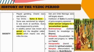 SOCIETY
• Played gambling, Chariot race
was famous.
• Two Drinks – Soma & Sura –
Soma was sanctioned by religion
& was drunk at sacrifices. Sura
was disapproved by priests.
• A wealthy person was known as
gomat and the daughter called
duhitri which means one who
milks the cow.
• Sati and Child Marriage were
still largely absent.
• Institituion of Gotra & practice
of gotra exogamy appeared.
• 4-fold ‘ashram’ (stages) for 4
‘purusharthas’ (goals):
➢ Brahmacharya (Celibate
Student) for knowledge i.e.
Dharma.
➢ Grihastha (Householder) for
wealth and progeny i.e. ‘artha’
and ‘kama’.
➢ Vanaprastha (hermit in
retreat) for spiritual wisdom.
➢ Sanyasa (Renunciation) for
liberation i.e. Mukti/Moksha.
HISTORY OF THE VEDIC PERIOD
 