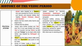 POLITICAL
SYSTEM
Janas’ were headed by a ‘Rajana’
who was assisted by Purohit, Gramani
and Senani and popular bodies like
‘Sabha’, ‘Samiti’, ‘Vidhata’, ‘Gana’
and ‘Sardha’.
➢ Sabha had few chiefs while Samiti was
larger body.
➢ Vidhata was the oldest.
• ‘Janas’ were further divided into ‘Vis’
and ‘Vis’ in turn was divided into many
‘Kul’ or ‘kutumb’; kul has ‘Griha’ as its
unit and ‘Kulapa’ as its head while the
‘Griha’ was headed by ‘Grihapati’ or
‘Dampati’.
• ‘Gaun’ was the place where cattle were
kept and ‘Gavishthi’ was quest or war
for cows.
• Group of ‘Kulas’ made a ‘Gram’ and
‘Gram’ was headed by ‘Gramani’.
• ‘Janas’ evolved to become
‘Janapadas’; Hastinapur and
Indraprastha were capitals of Kuru
‘janapada’.
• Frequent battles among these
‘janapadas’ were fought for territory.
• Authority of the ‘rajana’ became
more evident and a support staff
called ’ratnin’; they were 12 jewels
of the king, worked for ‘rajana’.
• Chiefship became hereditary.
• Still, there was no standing army.
HISTORY OF THE VEDIC PERIOD
 
