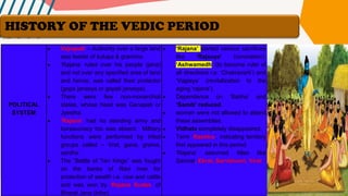 POLITICAL
SYSTEM
• Vajrapati – Authority over a large land
was leader of kulupa & graminis.
• ‘Rajana’ ruled over his people (jana)
and not over any specified area of land
and hence, was called their protector
(gopa janasya or gopati janasya).
• There were few non-monarchial
states, whose head was Ganapati or
Jyestha.
• ‘Rajana’ had no standing army and
bureaucracy too was absent. Military
functions were performed by tribal
groups called – Vrat, gana, grama,
sardha.
• The “Battle of Ten Kings” was fought
on the banks of Ravi river for
protection of wealth i.e. cow and cattle
and was won by ‘Rajana Sudas’ of
Bharat Jana (tribe).
• ‘Rajana’ started various sacrifices
like ‘Rajsuya’ (coronation),
‘Ashwamedh’ (to become ruler of
all directions i.e. ‘Chakravarti’) and
‘Vajpeya’ (revitalization to the
aging ‘rajana’).
• Dependence on ‘Sabha’ and
‘Samiti’ reduced.
• women were not allowed to attend
these assemblies.
• Vidhata completely disappeared.
• Term ‘Rashtra’, indicating territory
first appeared in this period.
• ‘Rajana’ assumed titles like
Samrat, Ekrat, Sarvbhumi, Virat.
HISTORY OF THE VEDIC PERIOD
 