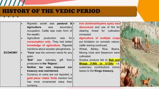 ECONOMY
• Rigvedic societ was pastoral &
Agriculture was secondary
occupation. Cattle was main form of
the wealth;
• Agriculture production was for
consumption only. They had better
knowledge of agriculture. Rigveda
mentions about wooden ploughshare.
• ‘Yava’ was the common name for any
grain.
• ‘Bali’ was voluntary gift from
producers to the ‘Rajana’.
• Neither tax was imposed nor
treasury was maintained.
• Currency or coins are not reported; a
gold piece ‘niska’ finds mention but
has more ornamental value than
currency.
• Iron (krishna/shyama ayas) was
discovered and use of fire for
clearing forest for cultivation
increased.
• Agriculture of multiple crops
put limitation on nomadic nature;
cattle rearing continued.
• Wheat, Barley, Rice, Beans,
Moong Urad and Sesamum were
cultivated.
• Surplus produce led to Bali and
Bhaga (1/6th or 1/12th) i.e.
customary contributions (minor
taxes) to the Kings treasury.
HISTORY OF THE VEDIC PERIOD
 