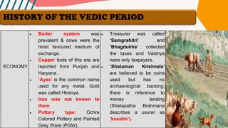 ECONOMY
• Barter system was
prevalent & cows were the
most favoured medium of
exchange.
• Copper tools of this era are
reported from Punjab and
Haryana.
• ‘Ayas’ is the common name
used for any metal. Gold
was called Hiranya.
• Iron was not known to
them
• Pottery type: Ochre
Colored Pottery and Painted
Grey Ware (PGW).
• Treasurer was called
‘Samgrahitri’ and
‘Bhagdukha’ collected
the taxes and Vaishya
were only taxpayers.
• ‘Shataman Krishnala’
are believed to be coins
used but has no
archaeological backing;
there is reference to
money lending
(Shatapatha Brahmana
describes a usurer as
‘kusidin’).
HISTORY OF THE VEDIC PERIOD
 