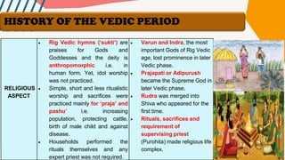 RELIGIOUS
ASPECT
• Rig Vedic hymns (‘sukti’) are
praises for Gods and
Goddesses and the deity is
anthropomorphic i.e. in
human form. Yet, idol worship
was not practiced.
• Simple, short and less ritualistic
worship and sacrifices were
practiced mainly for ‘praja’ and
pashu’ i.e. increasing
population, protecting cattle,
birth of male child and against
disease.
• Households performed the
rituals themselves and any
expert priest was not required.
• Varun and Indra, the most
important Gods of Rig Vedic
age, lost prominence in later
Vedic phase.
• Prajapati or Adipurush
became the Supreme God in
later Vedic phase.
• Rudra was merged into
Shiva who appeared for the
first time.
• Rituals, sacrifices and
requirement of
supervising priest
(Purohita) made religious life
complex.
HISTORY OF THE VEDIC PERIOD
 