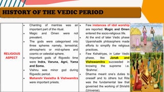RELIGIOUS
ASPECT
• Chanting of mantras was an
important part of the ritual.
• Magic and Omen were not
prevalent.
• The gods were categorised into
three spheres namely, terrestrial,
atmospheric or mid-sphere and
cosmic or celestial sphere.
• Important gods of Rigvedic time
were Indra, Varuna, Agni, Yama
and Soma.
• Vishnu was minor god during
Rigvedic period.
• Maharshi Vasistha & Vishwamitra
were important priests.
• Few instances of idol worship
are reported. Magic and Omen
entered the socio-religious life.
• At the end of later Vedic phase
Upanishadik philosophers made
efforts to simplify the religious
practices.
• Few Kshatriyas, in Later Vedic
phase, like Janak and
Vishswamitra succeeded in
knowing the supreme i.e.
‘Brahma’.
• Dharma meant one’s duties to
oneself and to others but Rita
was the fundamental law that
governed the working of Shrishti
(Universe).
HISTORY OF THE VEDIC PERIOD
 