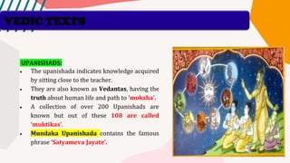 UPANISHADS:
• The upanishada indicates knowledge acquired
by sitting close to the teacher.
• They are also known as Vedantas, having the
truth about human life and path to ’moksha’.
• A collection of over 200 Upanishads are
known but out of these 108 are called
‘muktikas’.
• Mundaka Upanishada contains the famous
phrase ‘Satyameva Jayate’.
VEDIC TEXTS
 
