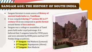 • Sangam literature is main source of History of
ancient South India i.e., Tamilkam.
• It was compiled during 3rd century BC to 3rd
century CE & was composed in poetic format
around theme of love and war.
• Sangam was a college or assemblies of Tamil
poets held under royal patronage. It is
believed that 3 sangams lasted for 9990 years
and were attended by 8598 poets and had 197
Pandya kings as patrons.
➢ 1st Sangam- Old Madurai (Lemurai)
➢ 2nd Sangam- Kapatpuram (Alovai)
➢ 3rd Sangam- New Madurai
SANGAM AGE: THE HISTORY OF SOUTH INDIA
 
