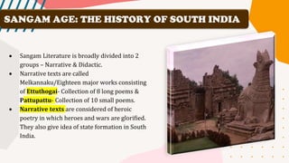• Sangam Literature is broadly divided into 2
groups – Narrative & Didactic.
• Narrative texts are called
Melkannaku/Eighteen major works consisting
of Ettuthogai- Collection of 8 long poems &
Pattupattu- Collection of 10 small poems.
• Narrative texts are considered of heroic
poetry in which heroes and wars are glorified.
They also give idea of state formation in South
India.
SANGAM AGE: THE HISTORY OF SOUTH INDIA
 