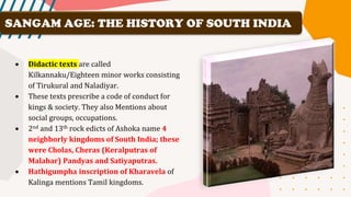 • Didactic texts are called
Kilkannaku/Eighteen minor works consisting
of Tirukural and Naladiyar.
• These texts prescribe a code of conduct for
kings & society. They also Mentions about
social groups, occupations.
• 2nd and 13th rock edicts of Ashoka name 4
neighborly kingdoms of South India; these
were Cholas, Cheras (Keralputras of
Malabar) Pandyas and Satiyaputras.
• Hathigumpha inscription of Kharavela of
Kalinga mentions Tamil kingdoms.
SANGAM AGE: THE HISTORY OF SOUTH INDIA
 