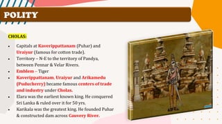 POLITY
CHOLAS:
• Capitals at Kaverippattanam (Puhar) and
Uraiyur (famous for cotton trade).
• Territory – N-E to the territory of Pandya,
between Pennar & Velar Rivers.
• Emblem – Tiger
• Kaverippattanam, Uraiyur and Arikamedu
(Puducherry) became famous centers of trade
and industry under Cholas.
• Elara was the earliest known king. He conquered
Sri Lanka & ruled over it for 50 yrs.
• Karikala was the greatest king. He founded Puhar
& constructed dam across Cauvery River.
 