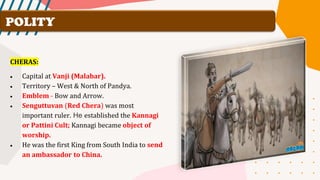 POLITY
CHERAS:
• Capital at Vanji (Malabar).
• Territory – West & North of Pandya.
• Emblem - Bow and Arrow.
• Senguttuvan (Red Chera) was most
important ruler. He established the Kannagi
or Pattini Cult; Kannagi became object of
worship.
• He was the first King from South India to send
an ambassador to China.
 