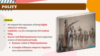 POLITY
CHERAS:
• He enjoyed the reputation of being highly
ethical or virtuous.
• Gajabahu was his cotemporary Sri Lankan
King.
• Karrur and Mujirispattanam were important
centers of international trade.
➢ Romans settled at Mujirispattanam.
➢ A temple of Roman emperor Augustus
was constructed here.
 