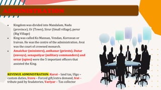 ADMINISTRATION
• Kingdom was divided into Mandalam, Nadu
(province), Ur (Town), Sirur (Small village), perur
(Big Village)
• King was called Ko Mannan, Vendan, Korravan or
Iraivan. He was the centre of the administration. Avai
was the court of crowned monarch.
• Amaichar (ministers), anthanar (priests), Dutar
(envoys), senapatiyar (military commanders) and
orrar (spies) were the 5 important officers that
assisted the King.
REVENUE ADMINISTRATION: Karai – land tax, Ulgu –
custom duties, Iravu – Forced gift/extra demand, Irai –
tribute paid by feudatories, Variyar – Tax collector
 