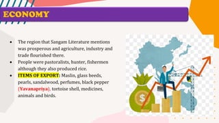 ECONOMY
• The region that Sangam Literature mentions
was prosperous and agriculture, industry and
trade flourished there.
• People were pastoralists, hunter, fishermen
although they also produced rice.
• ITEMS OF EXPORT: Maslin, glass beeds,
pearls, sandalwood, perfumes, black pepper
(Yavanapriya), tortoise shell, medicines,
animals and birds.
 