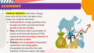 ECONOMY
• ITEMS OF IMPORTS: Gold, Silver, Munga,
wine, olive oil dry fruits, raw glass, ivory,
copper, tin, medicine and slaves.
➢ Gold and Silver in huge quantities were
brought into India and made the trade
greatly in favour of India.
➢ Pliny, the Roman author and member of
senate, in his Naturalis Historia (77CE)
regrets the drain out of huge amounts of
gold and siler to India.
➢ Ptolemy in his Geographia (Geography)
and Strabo in his Geographica
(Geography) also describe this trade
imbalance of Roman empire with India.
 