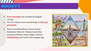 SOCIETY
• Love marriage was accepted in Sangam
society.
• Yet, the widows were treated badly as Sati was
prevalent.
• Some social (Parathavar, Panar, Eyinar,
Kadambar, Maravar, Pulaiyar) and other
primitive (Thodas, Irulas, Nagas, Vedars)
tribal groups also lived in the Sangam age.
 