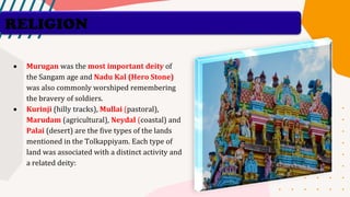 RELIGION
• Murugan was the most important deity of
the Sangam age and Nadu Kal (Hero Stone)
was also commonly worshiped remembering
the bravery of soldiers.
• Kurinji (hilly tracks), Mullai (pastoral),
Marudam (agricultural), Neydal (coastal) and
Palai (desert) are the five types of the lands
mentioned in the Tolkappiyam. Each type of
land was associated with a distinct activity and
a related deity:
 