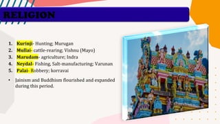 RELIGION
1. Kurinji- Hunting; Murugan
2. Mullai- cattle-rearing; Vishnu (Mayo)
3. Marudam- agriculture; Indra
4. Neydal- Fishing, Salt-manufacturing; Varunan
5. Palai- Robbery; korravai
• Jainism and Buddhism flourished and expanded
during this period.
 