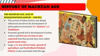 HISTORY OF MAURYAN AGE
PRE-MAURYAN AGE /AGE OF
MAHAJANAPADAS (600 BC – 400 BC):
• This period of Indian history was deeply
influenced and driven by development of
philosophical movements like ‘Jainism’ and
‘Buddhism’.
• Economic growth led to development of urban
centers and first use of coins is also
reported from this period; they were called
punch-mark coins.
• Large scale use of iron tools, spread of
agriculture and North Black Polished
Pottery is also associated with this age.
 