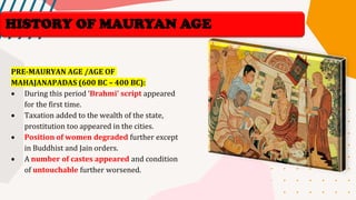 HISTORY OF MAURYAN AGE
PRE-MAURYAN AGE /AGE OF
MAHAJANAPADAS (600 BC – 400 BC):
• During this period ‘Brahmi’ script appeared
for the first time.
• Taxation added to the wealth of the state,
prostitution too appeared in the cities.
• Position of women degraded further except
in Buddhist and Jain orders.
• A number of castes appeared and condition
of untouchable further worsened.
 