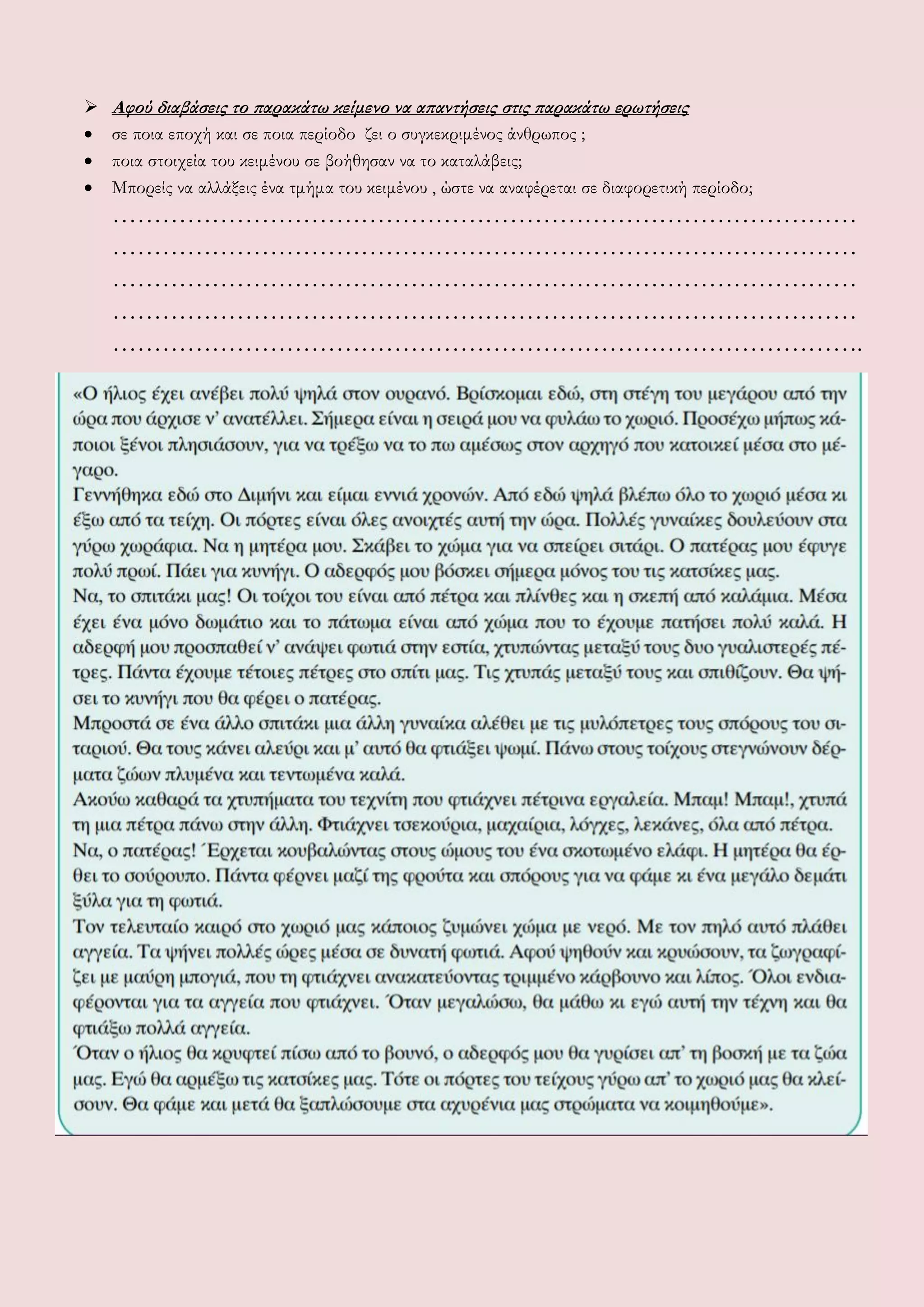  Αφού διαβάσεις το παρακάτω κείμενο να απαντήσεις στις παρακάτω ερωτήσεις
 σε ποια εποχή και σε ποια περίοδο ζει ο συγκεκριμένος άνθρωπος ;
 ποια στοιχεία του κειμένου σε βοήθησαν να το καταλάβεις;
 Μπορείς να αλλάξεις ένα τμήμα του κειμένου , ώστε να αναφέρεται σε διαφορετική περίοδο;
………………………………………………………………………………
………………………………………………………………………………
………………………………………………………………………………
………………………………………………………………………………
……………………………………………………………………………….
 