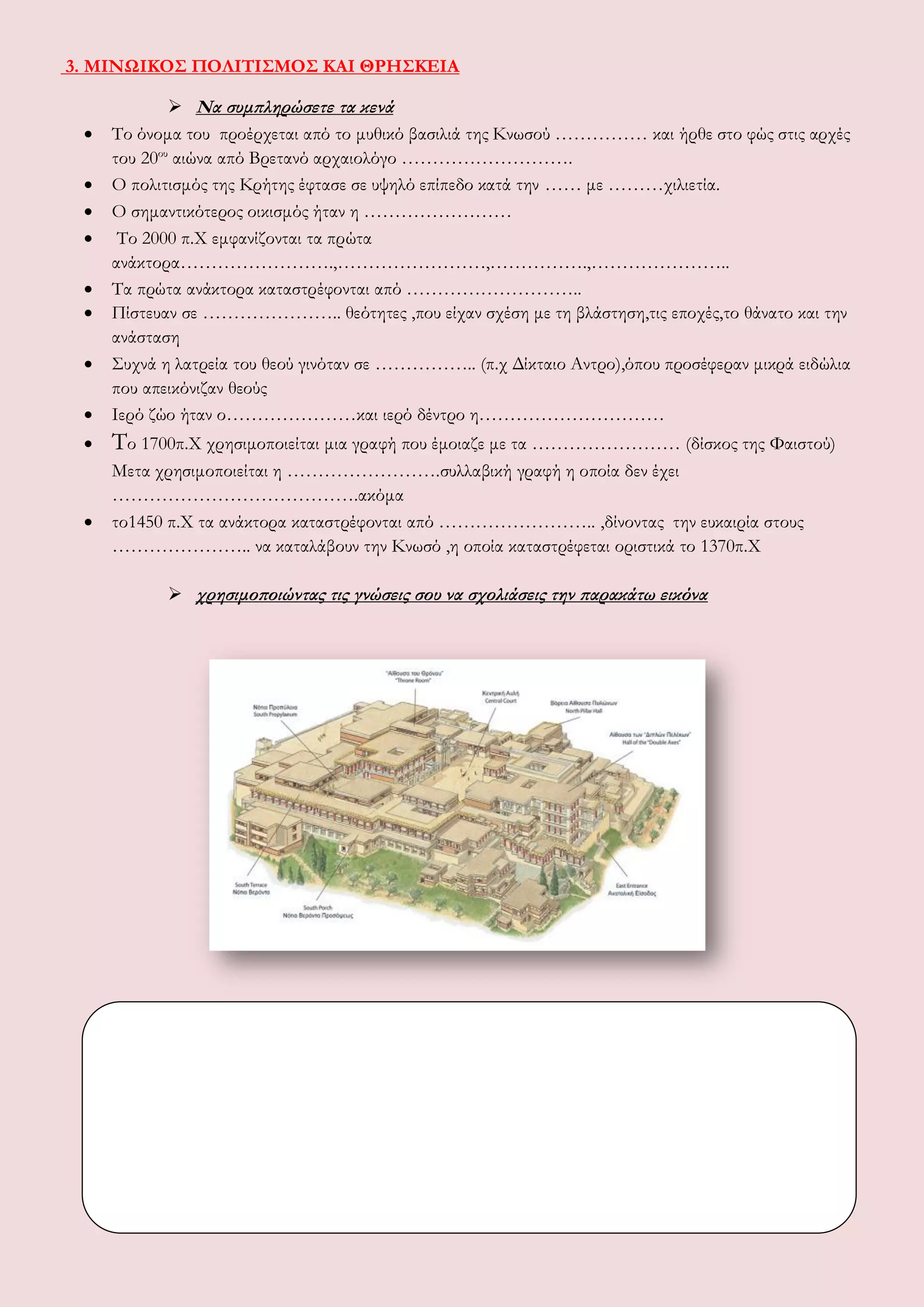3. ΜΙΝΩΙΚΟΣ ΠΟΛΙΤΙΣΜΟΣ ΚΑΙ ΘΡΗΣΚΕΙΑ
 Να συμπληρώσετε τα κενά
 Το όνομα του προέρχεται από το μυθικό βασιλιά της Κνωσού …………… και ήρθε στο φώς στις αρχές
του 20ου
αιώνα από Βρετανό αρχαιολόγο ……………………….
 Ο πολιτισμός της Κρήτης έφτασε σε υψηλό επίπεδο κατά την …… με ………χιλιετία.
 Ο σημαντικότερος οικισμός ήταν η ……………………
 Το 2000 π.Χ εμφανίζονται τα πρώτα
ανάκτορα…………………….,……………………,…………….,…………………..
 Τα πρώτα ανάκτορα καταστρέφονται από ………………………..
 Πίστευαν σε ………………….. θεότητες ,που είχαν σχέση με τη βλάστηση,τις εποχές,το θάνατο και την
ανάσταση
 Συχνά η λατρεία του θεού γινόταν σε …………….. (π.χ Δίκταιο Αντρο),όπου προσέφεραν μικρά ειδώλια
που απεικόνιζαν θεούς
 Ιερό ζώο ήταν ο…………………και ιερό δέντρο η…………………………
 Το 1700π.Χ χρησιμοποιείται μια γραφή που έμοιαζε με τα …………………… (δίσκος της Φαιστού)
Μετα χρησιμοποιείται η …………………….συλλαβική γραφή η οποία δεν έχει
………………………………….ακόμα
 το1450 π.Χ τα ανάκτορα καταστρέφονται από …………………….. ,δίνοντας την ευκαιρία στους
………………….. να καταλάβουν την Κνωσό ,η οποία καταστρέφεται οριστικά το 1370π.Χ
 χρησιμοποιώντας τις γνώσεις σου να σχολιάσεις την παρακάτω εικόνα
 