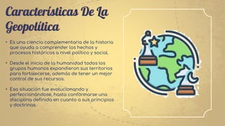 Características De La
Geopolítica
• Es una ciencia complementaria de la historia
que ayuda a comprender los hechos y
procesos históricos a nivel político y social.
• Desde el inicio de la humanidad todos los
grupos humanos expandieron sus territorios
para fortalecerse, además de tener un mejor
control de sus recursos.
• Esa situación fue evolucionando y
perfeccionándose, hasta conformarse una
disciplina definida en cuanto a sus principios
y doctrinas.
 