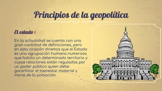 Principios de la geopolítica
El estado :
En la actualidad se cuenta con una
gran cantidad de definiciones, pero
en esta ocasión diremos que el Estado
es una agrupación humana numerosa
que habita un determinado territorio y
cuyas relaciones están reguladas por
un poder público quien debe
garantizar el bienestar material y
moral de la población.
 