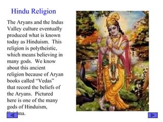 Hindu Religion
The Aryans and the Indus
Valley culture eventually
produced what is known
today as Hinduism. This
religion is polytheistic,
which means believing in
many gods. We know
about this ancient
religion because of Aryan
books called “Vedas”
that record the beliefs of
the Aryans. Pictured
here is one of the many
gods of Hinduism,
Krishna.
 