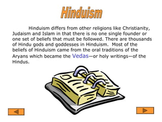 Hinduism differs from other religions like Christianity,
Judaism and Islam in that there is no one single founder or
one set of beliefs that must be followed. There are thousands
of Hindu gods and goddesses in Hinduism. Most of the
beliefs of Hinduism came from the oral traditions of the
Aryans which became the Vedas—or holy writings—of the
Hindus.
 