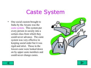 Caste System
• One social custom brought to
India by the Aryans was the
caste system. This system put
every person in society into a
certain class from which they
could never advance. The caste
system was very effective in
keeping social order but it was
rigid and strict. Those in the
lowest caste were looked down
on by upper caste members and
could never change castes.
 