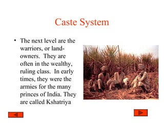 Caste System
• The next level are the
warriors, or land-
owners. They are
often in the wealthy,
ruling class. In early
times, they were the
armies for the many
princes of India. They
are called Kshatriya
 