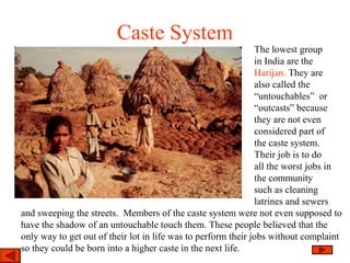 Caste System
The lowest group
in India are the
Harijan. They are
also called the
“untouchables” or
“outcasts” because
they are not even
considered part of
the caste system.
Their job is to do
all the worst jobs in
the community
such as cleaning
latrines and sewers
and sweeping the streets. Members of the caste system were not even supposed to
have the shadow of an untouchable touch them. These people believed that the
only way to get out of their lot in life was to perform their jobs without complaint
so they could be born into a higher caste in the next life.
 