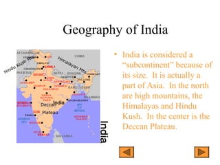 Geography of India
• India is considered a
“subcontinent” because of
its size. It is actually a
part of Asia. In the north
are high mountains, the
Himalayas and Hindu
Kush. In the center is the
Deccan Plateau.
Himalayan Mts.Hindu Kush Mts.
Deccan
Plateau
 