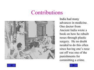 Contributions
India had many
advances in medicine.
One doctor from
Ancient India wrote a
book on how he rebuilt
noses through plastic
surgery. He no doubt
needed to do this often
since having one’s nose
cut off was one of the
punishments for
committing a crime.
 