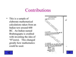 Contributions
• This is a sample of
elaborate mathematical
calculations taken from an
Indian text around 600
BC. An Indian named
Brahmagupta is credited
with inventing the idea of
“0”(zero). This changed
greatly how mathematics
could be used.
 