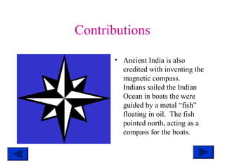 Contributions
• Ancient India is also
credited with inventing the
magnetic compass.
Indians sailed the Indian
Ocean in boats the were
guided by a metal “fish”
floating in oil. The fish
pointed north, acting as a
compass for the boats.
 