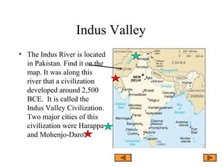 Indus Valley
• The Indus River is located
in Pakistan. Find it on the
map. It was along this
river that a civilization
developed around 2,500
BCE. It is called the
Indus Valley Civilization.
Two major cities of this
civilization were Harappa
and Mohenjo-Daro.
 