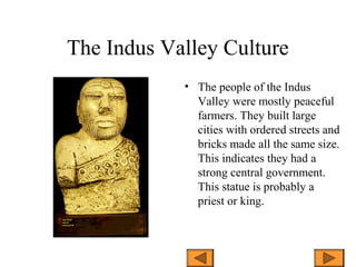 The Indus Valley Culture
• The people of the Indus
Valley were mostly peaceful
farmers. They built large
cities with ordered streets and
bricks made all the same size.
This indicates they had a
strong central government.
This statue is probably a
priest or king.
 