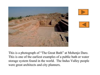 This is a photograph of “The Great Bath” at Mohenjo Daro.
This is one of the earliest examples of a public bath or water
storage system found in the world. The Indus Valley people
were great architects and city planners.
 