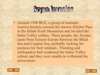 • Around 1500 BCE, a group of nomadic
warrior-herders crossed the narrow Khyber Pass
in the Hindu Kush Mountains and invaded the
Indus Valley culture. These people, the Aryans,
came from Eastern Europe between the Black
Sea and Caspian Sea, probably looking for
pastures for their animals. Flooding and
earthquakes had weakened the Indus Valley
culture and they were unable to withstand the
newcomers.
 