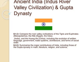 Ancient India (Indus River
Valley Civilization) & Gupta
Dynasty
6-1.3: Compare the river valley civilizations of the Tigris and Euphrates
(Mesopotamia), the Nile (Egypt), the Indus
(India), and the Huang He (China), including the evolution of written
language, government, trade systems, architecture, and forms of social
order.
6-3.3: Summarize the major contributions of India, including those of
the Gupta dynasty in math, literature, religion, and science.
 