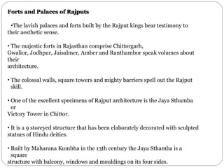 Forts and Palaces of Rajputs
•The lavish palaces and forts built by the Rajput kings bear testimony to
their aesthetic sense.
• The majestic forts in Rajasthan comprise Chittorgarh,
Gwalior, Jodhpur, Jaisalmer, Amber and Ranthambor speak volumes about
their
architecture.
• The colossal walls, square towers and mighty barriers spell out the Rajput
skill.
• One of the excellent specimens of Rajput architecture is the Jaya Sthamba
or
Victory Tower in Chittor.
• It is a 9 storeyed structure that has been elaborately decorated with sculpted
statues of Hindu deities.
• Built by Maharana Kumbha in the 13th century the Jaya Sthamba is a
square
structure with balcony, windows and mouldings on its four sides.
 