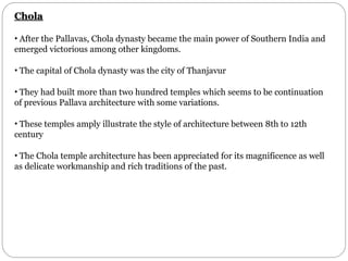 Chola
• After the Pallavas, Chola dynasty became the main power of Southern India and
emerged victorious among other kingdoms.
• The capital of Chola dynasty was the city of Thanjavur
• They had built more than two hundred temples which seems to be continuation
of previous Pallava architecture with some variations.
• These temples amply illustrate the style of architecture between 8th to 12th
century
• The Chola temple architecture has been appreciated for its magnificence as well
as delicate workmanship and rich traditions of the past.
 