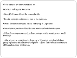 Chola temples are characteristized by:
• Circular and Square Sanctums.
• Beautified inner side of the external walls.
• Special vimanas on the upper side of the sanctum.
• Dome shaped sikhara and kalasa on the top of Gopurams.
• Intricate sculptures and inscriptions on the walls of these temples.
• Pillared mandapams namely ardha mandapa, maha mandapa and nandi
mandapa.
•The important example of early group is Vijayalaya temple while later
group represents Brihadishwar temple of Tanjaur and Brihadishwar temple
of Gangaikond and Cholpuram.
 