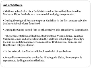 Art of Mathura
• Mathura school of art is a Buddhist visual art form that flourished in
Mathura, Uttar Pradesh, as a commercial and pilgrimage centre.
• During the reign of Kushan emperor Kanishka in the first century AD, the
Mathura School of Art flourished.
• During the Gupta period (6th or 7th century), this art achieved its pinnacle.
•The representations of Buddha, Bodhisattvas, Vishnu, Shiva, Yakshas,
Yakshinis, Jinas and others found in the Mathura school depict the city's
life and assimilation character as a result of Brahmanism, Jainism, and
Buddhism's religious fervor.
• In the artwork, the Mathura School used a lot of symbolism.
• Avayudhas were used to depict the Hindu gods. Shiva, for example, is
represented by linga and mukhalinga.
 