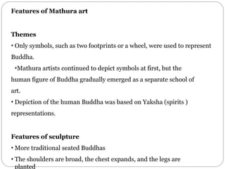 Features of Mathura art
Themes
• Only symbols, such as two footprints or a wheel, were used to represent
Buddha.
•Mathura artists continued to depict symbols at first, but the
human figure of Buddha gradually emerged as a separate school of
art.
• Depiction of the human Buddha was based on Yaksha (spirits )
representations.
Features of sculpture
• More traditional seated Buddhas
• The shoulders are broad, the chest expands, and the legs are
planted
 