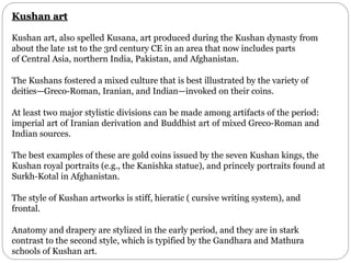 Kushan art
Kushan art, also spelled Kusana, art produced during the Kushan dynasty from
about the late 1st to the 3rd century CE in an area that now includes parts
of Central Asia, northern India, Pakistan, and Afghanistan.
The Kushans fostered a mixed culture that is best illustrated by the variety of
deities—Greco-Roman, Iranian, and Indian—invoked on their coins.
At least two major stylistic divisions can be made among artifacts of the period:
imperial art of Iranian derivation and Buddhist art of mixed Greco-Roman and
Indian sources.
The best examples of these are gold coins issued by the seven Kushan kings, the
Kushan royal portraits (e.g., the Kanishka statue), and princely portraits found at
Surkh-Kotal in Afghanistan.
The style of Kushan artworks is stiff, hieratic ( cursive writing system), and
frontal.
Anatomy and drapery are stylized in the early period, and they are in stark
contrast to the second style, which is typified by the Gandhara and Mathura
schools of Kushan art.
 